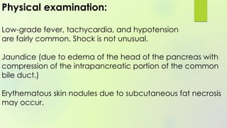 Physical examination:
Low-grade fever, tachycardia, and hypotension
are fairly common. Shock is not unusual.
Jaundice (due to edema of the head of the pancreas with
compression of the intrapancreatic portion of the common
bile duct.)
Erythematous skin nodules due to subcutaneous fat necrosis
may occur.
 