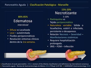 Pancreatitis Aguda | Clasificación Patológica - Marseille
Edematosa
Intersticial
80%-85%
• Difusa vs Localizada
• Leve – autolimitada
• Fluidos peripancreáticos
• Resolución síntomas clínicos
dentro de la 1ra semana.
Necrotizante
5-10%
15%-20%
• Parénquima vs
Tejido peripancreático
• Naturaleza variable: Sólida o
licuefactiva, estéril o infectada,
persistente o desaparece.
• Relación Necrosis – Severidad –
Manifestaciones sistémicas
• Requiere hospitalización
prolongada.
• SRIS – FOM – Infección
1.Classiﬁcation of acute pancreatitis—2012: revision of the Atlanta classiﬁcation and deﬁnitions by international consensus
2. Pancreatitis aguda - Revista de Gastroenterología de México 2012;77(Supl 1):97-99- 3. HARRISON’S Gastroenterology 2010
 