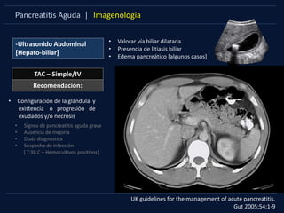 Pancreatitis Aguda | Imagenologia
-Ultrasonido Abdominal
[Hepato-biliar]
TAC – Simple/IV
• Valorar vía biliar dilatada
• Presencia de litiasis biliar
• Edema pancreático [algunos casos]
UK guidelines for the management of acute pancreatitis.
Gut 2005;54;1-9
• Configuración de la glándula y
existencia o progresión de
exudados y/o necrosis
• Signos de pancreatitis aguda grave
• Ausencia de mejoría
• Duda diagnostica
• Sospecha de Infección
[ T:38 C – Hemocultivos positivos]
Recomendación:
 