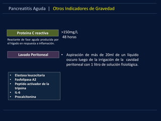 Pancreatitis Aguda | Otros Indicadores de Gravedad
Proteína C reactiva
Reactante de fase aguda producida por
el hígado en respuesta a inflamación.
>150mg/L
48 horas
Lavado Peritoneal • Aspiración de más de 20ml de un líquido
oscuro luego de la irrigación de la cavidad
peritoneal con 1 litro de solución fisiológica.
• Elastasa leucocitaria
• Fosfolipasa A2
• Peptido activador de la
tripsina
• IL-6
• Procalcitonina
 