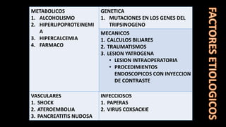 METABOLICOS
1. ALCOHOLISMO
2. HIPERLIPOPROTEINEMI
A
3. HIPERCALCEMIA
4. FARMACO
GENETICA
1. MUTACIONES EN LOS GENES DEL
TRIPSINOGENO
MECANICOS
1. CALCULOS BILIARES
2. TRAUMATISMOS
3. LESION YATROGENA
• LESION INTRAOPERATORIA
• PROCEDIMIENTOS
ENDOSCOPICOS CON INYECCION
DE CONTRASTE
VASCULARES
1. SHOCK
2. ATEROEMBOLIA
3. PANCREATITIS NUDOSA
INFECCIOSOS
1. PAPERAS
2. VIRUS COXSACKIE
 