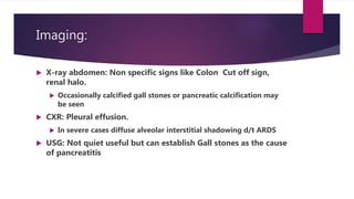 Imaging:
 X-ray abdomen: Non specific signs like Colon Cut off sign,
renal halo.
 Occasionally calcified gall stones or pancreatic calcification may
be seen
 CXR: Pleural effusion.
 In severe cases diffuse alveolar interstitial shadowing d/t ARDS
 USG: Not quiet useful but can establish Gall stones as the cause
of pancreatitis
 
