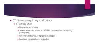  CT: Not necessary if only a mild attack
 CT advised when
 Diagnostic uncertainty
 Severe acute pancreatitis to diff from interstitial and necrotizing
pancreatitis
 Patients with MODS and progressive sepsis
 Localized complication is suspected
 