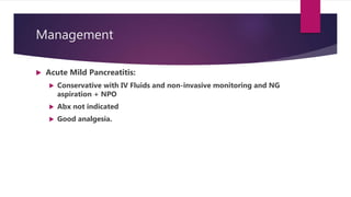 Management
 Acute Mild Pancreatitis:
 Conservative with IV Fluids and non-invasive monitoring and NG
aspiration + NPO
 Abx not indicated
 Good analgesia.
 