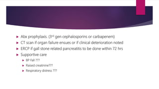  Abx prophylaxis. (3rd gen cephalosporins or carbapenem)
 CT scan if organ failure ensues or if clinical deterioration noted
 ERCP if gall stone related pancreatitis to be done within 72 hrs
 Supportive care
 BP Fall ???
 Raised creatinine???
 Respiratory distress ???
 