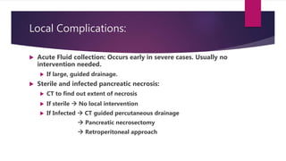 Local Complications:
 Acute Fluid collection: Occurs early in severe cases. Usually no
intervention needed.
 If large, guided drainage.
 Sterile and infected pancreatic necrosis:
 CT to find out extent of necrosis
 If sterile  No local intervention
 If Infected  CT guided percutaneous drainage
 Pancreatic necrosectomy
 Retroperitoneal approach
 