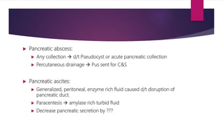  Pancreatic abscess:
 Any collection  d/t Pseudocyst or acute pancreatic collection
 Percutaneous drainage  Pus sent for C&S
 Pancreatic ascites:
 Generalized, peritoneal, enzyme rich fluid caused d/t disruption of
pancreatic duct.
 Paracentesis  amylase rich turbid fluid
 Decrease pancreatic secretion by ???
 