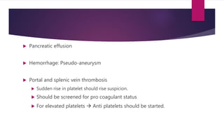  Pancreatic effusion
 Hemorrhage: Pseudo-aneurysm
 Portal and splenic vein thrombosis
 Sudden rise in platelet should rise suspicion.
 Should be screened for pro coagulant status
 For elevated platelets  Anti platelets should be started.
 