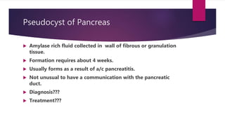 Pseudocyst of Pancreas
 Amylase rich fluid collected in wall of fibrous or granulation
tissue.
 Formation requires about 4 weeks.
 Usually forms as a result of a/c pancreatitis.
 Not unusual to have a communication with the pancreatic
duct.
 Diagnosis???
 Treatment???
 