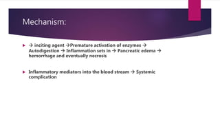 Mechanism:
  inciting agent Premature activation of enzymes 
Autodigestion  Inflammation sets in  Pancreatic edema 
hemorrhage and eventually necrosis
 Inflammatory mediators into the blood stream  Systemic
complication
 