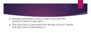  Hereditary pancreatitis is a rare condition associated with
mutation of cationic trypsin gene.
 They suffer from c/c pancreatitis from teenage and by 8th decade
have high chance of developing Ca.
 