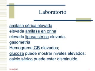 Laboratorio
amilasa sérica elevada
elevada amilasa en orina
elevada lipasa sérica elevada.
gasometria
Hemograma GB elevados;
glucosa puede mostrar niveles elevados;
calcio sérico puede estar disminuido
28/04/2017 11
 