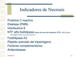 Indicadores de Necrosis
Proteína C reactiva
Elastasa (PMN)
Interleukina 6
NTF alfa fosfolipasa factor de necrosis tumoral (TNF, abreviatura
del inglés tumor necrosis factor)
Fosfolipasa A2
Péptido activado del tripsinógeno
Factores complementarios
Antiproteasas
28/04/2017 13
 