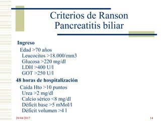 Criterios de Ranson
Pancreatitis biliar
Ingreso
Edad >70 años
Leucocitos >18.000/mm3
Glucosa >220 mg/dl
LDH >400 U/l
GOT >250 U/l
48 horas de hospitalización
Caída Hto >10 puntos
Urea >2 mg/dl
Calcio sérico <8 mg/dl
Déficit base >5 mMol/l
Déficit volumen >4 l
28/04/2017 14
 
