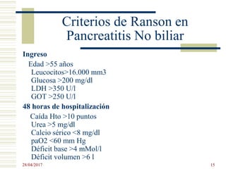 Criterios de Ranson en
Pancreatitis No biliar
Ingreso
Edad >55 años
Leucocitos>16.000 mm3
Glucosa >200 mg/dl
LDH >350 U/l
GOT >250 U/l
48 horas de hospitalización
Caída Hto >10 puntos
Urea >5 mg/dl
Calcio sérico <8 mg/dl
paO2 <60 mm Hg
Déficit base >4 mMol/l
Déficit volumen >6 l
28/04/2017 15
 