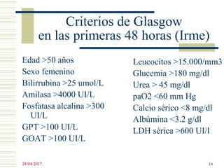 Criterios de Glasgow
en las primeras 48 horas (Irme)
Edad >50 años
Sexo femenino
Bilirrubina >25 umol/L
Amilasa >4000 UI/L
Fosfatasa alcalina >300
UI/L
GPT >100 UI/L
GOAT >100 UI/L
Leucocitos >15.000/mm3
Glucemia >180 mg/dl
Urea > 45 mg/dl
paO2 <60 mm Hg
Calcio sérico <8 mg/dl
Albúmina <3.2 g/dl
LDH sérica >600 UI/l
28/04/2017 16
 