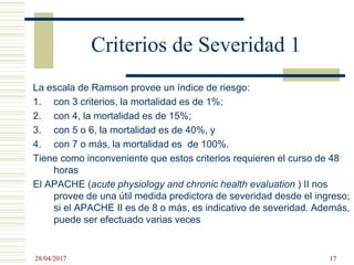 Criterios de Severidad 1
La escala de Ramson provee un índice de riesgo:
1. con 3 criterios, la mortalidad es de 1%;
2. con 4, la mortalidad es de 15%;
3. con 5 o 6, la mortalidad es de 40%, y
4. con 7 o más, la mortalidad es de 100%.
Tiene como inconveniente que estos criterios requieren el curso de 48
horas
El APACHE (acute physiology and chronic health evaluation ) II nos
provee de una útil medida predictora de severidad desde el ingreso;
si el APACHE II es de 8 o más, es indicativo de severidad. Además,
puede ser efectuado varias veces
28/04/2017 17
 