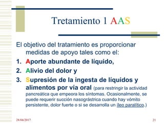 Tretamiento 1 AAS
El objetivo del tratamiento es proporcionar
medidas de apoyo tales como el:
1. Aporte abundante de líquido,
2. Alivio del dolor y
3. Supresión de la ingesta de líquidos y
alimentos por vía oral (para restringir la actividad
pancreática que empeora los síntomas. Ocasionalmente, se
puede requerir succión nasográstrica cuando hay vómito
persistente, dolor fuerte o si se desarrolla un íleo paralítico.)
28/04/2017 21
 