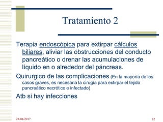 Tratamiento 2
Terapia endoscópica para extirpar cálculos
biliares, aliviar las obstrucciones del conducto
pancreático o drenar las acumulaciones de
líquido en o alrededor del páncreas.
Quirurgico de las complicaciones.(En la mayoría de los
casos graves, es necesaria la cirugía para extirpar el tejido
pancreático necrótico e infectado)
Atb si hay infecciones
28/04/2017 22
 