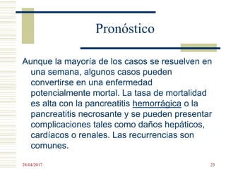 Pronóstico
Aunque la mayoría de los casos se resuelven en
una semana, algunos casos pueden
convertirse en una enfermedad
potencialmente mortal. La tasa de mortalidad
es alta con la pancreatitis hemorrágica o la
pancreatitis necrosante y se pueden presentar
complicaciones tales como daños hepáticos,
cardíacos o renales. Las recurrencias son
comunes.
28/04/2017 23
 