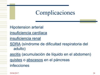 Complicaciones
Hipotension arterial
insuficiencia cardíaca
insuficiencia renal
SDRA (síndrome de dificultad respiratoria del
adulto)
ascitis (acumulación de líquido en el abdomen)
quistes o abscesos en el páncreas
infecciones
28/04/2017 24
 
