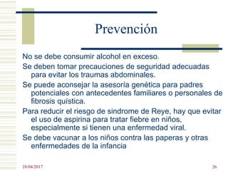 Prevención
No se debe consumir alcohol en exceso.
Se deben tomar precauciones de seguridad adecuadas
para evitar los traumas abdominales.
Se puede aconsejar la asesoría genética para padres
potenciales con antecedentes familiares o personales de
fibrosis quística.
Para reducir el riesgo de sindrome de Reye, hay que evitar
el uso de aspirina para tratar fiebre en niños,
especialmente si tienen una enfermedad viral.
Se debe vacunar a los niños contra las paperas y otras
enfermedades de la infancia
28/04/2017 26
 