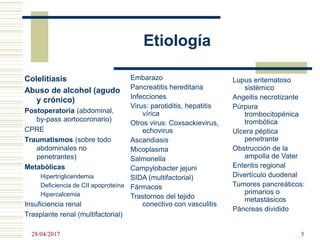Etiología
Colelitiasis
Abuso de alcohol (agudo
y crónico)
Postoperatoria (abdominal,
by-pass aortocoronario)
CPRE
Traumatismos (sobre todo
abdominales no
penetrantes)
Metabólicas
Hipertrigliceridemia
Deficiencia de CII apoproteína
Hipercalcemia
Insuficiencia renal
Trasplante renal (multifactorial)
Embarazo
Pancreatitis hereditaria
Infecciones
Virus: parotiditis, hepatitis
vírica
Otros virus: Coxsackievirus,
echovirus
Ascaridiasis
Micoplasma
Salmonella
Campylobacter jejuni
SIDA (multifactorial)
Fármacos
Trastornos del tejido
conectivo con vasculitis
Lupus eritematoso
sistémico
Angeitis necrotizante
Púrpura
trombocitopénica
trombótica
Ulcera péptica
penetrante
Obstrucción de la
ampolla de Vater
Enteritis regional
Divertículo duodenal
Tumores pancreáticos:
primarios o
metastásicos
Páncreas dividido
28/04/2017 5
 