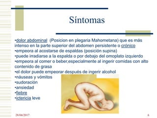 Síntomas
•dolor abdominal (Posicion en plegaria Mahometana) que es más
intenso en la parte superior del abdomen persistente o crónico
•empeora al acostarse de espaldas (posición supina)
•puede irradiarse a la espalda o por debajo del omoplato izquierdo
•empeora al comer o beber,especialmente al ingerir comidas con alto
contenido de grasa
•el dolor puede empeorar después de ingerir alcohol
•náuseas y vómitos
•sudoración
•ansiedad
•fiebre
•ictericia leve
28/04/2017 6
 