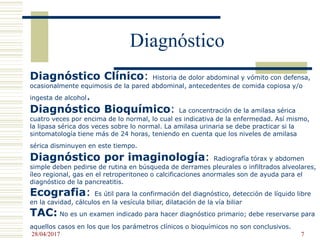 Diagnóstico
Diagnóstico Clínico: Historia de dolor abdominal y vómito con defensa,
ocasionalmente equimosis de la pared abdominal, antecedentes de comida copiosa y/o
ingesta de alcohol.
Diagnóstico Bioquímico: La concentración de la amilasa sérica
cuatro veces por encima de lo normal, lo cual es indicativa de la enfermedad. Así mismo,
la lipasa sérica dos veces sobre lo normal. La amilasa urinaria se debe practicar si la
sintomatología tiene más de 24 horas, teniendo en cuenta que los niveles de amilasa
sérica disminuyen en este tiempo.
Diagnóstico por imaginología: Radiografía tórax y abdomen
simple deben pedirse de rutina en búsqueda de derrames pleurales o infiltrados alveolares,
íleo regional, gas en el retroperitoneo o calcificaciones anormales son de ayuda para el
diagnóstico de la pancreatitis.
Ecografia: Es útil para la confirmación del diagnóstico, detección de líquido libre
en la cavidad, cálculos en la vesícula biliar, dilatación de la vía biliar
TAC: No es un examen indicado para hacer diagnóstico primario; debe reservarse para
aquellos casos en los que los parámetros clínicos o bioquímicos no son conclusivos.
28/04/2017 7
 