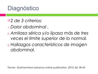 Diagnóstico
 2 de 3 criterios:
1. Dolor abdominal .
2. Amilasa sérica y/o lipasa más de tres
veces el limite superior de lo normal.
3. Hallazgos característicos de imagen
abdominal.
Tenner. Gastroenterol advance online publication. 2013; 62: 30-45
 