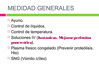 MEDIDAD GENERALES
 Ayuno.
 Control de líquidos.
 Control de temperatura.
 Soluciones IV (Isotónicas. Mejorarperfusión
pancreática).
 Plasma fresco congelado (Prevenir proteólisis.
Hto)
 SNG (Vómito c/íleo)
 