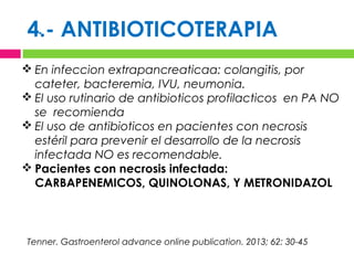 4.- ANTIBIOTICOTERAPIA.
 En infeccion extrapancreaticaa: colangitis, por
cateter, bacteremia, IVU, neumonia.
 El uso rutinario de antibioticos profilacticos en PA NO
se recomienda
 El uso de antibioticos en pacientes con necrosis
estéril para prevenir el desarrollo de la necrosis
infectada NO es recomendable.
 Pacientes con necrosis infectada:
CARBAPENEMICOS, QUINOLONAS, Y METRONIDAZOL
Tenner. Gastroenterol advance online publication. 2013; 62: 30-45
 