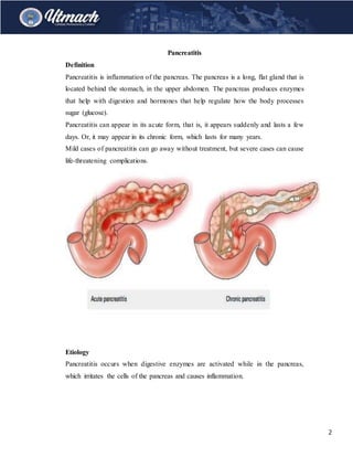 2
Pancreatitis
Definition
Pancreatitis is inflammation of the pancreas. The pancreas is a long, flat gland that is
located behind the stomach, in the upper abdomen. The pancreas produces enzymes
that help with digestion and hormones that help regulate how the body processes
sugar (glucose).
Pancreatitis can appear in its acute form, that is, it appears suddenly and lasts a few
days. Or, it may appear in its chronic form, which lasts for many years.
Mild cases of pancreatitis can go away without treatment, but severe cases can cause
life-threatening complications.
Etiology
Pancreatitis occurs when digestive enzymes are activated while in the pancreas,
which irritates the cells of the pancreas and causes inflammation.
 