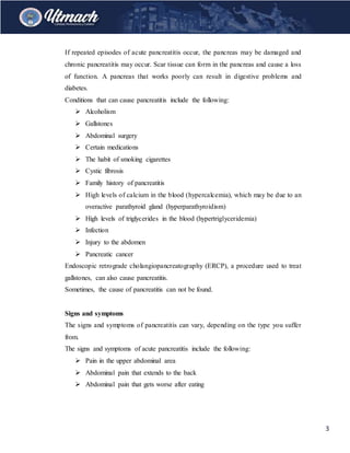 3
If repeated episodes of acute pancreatitis occur, the pancreas may be damaged and
chronic pancreatitis may occur. Scar tissue can form in the pancreas and cause a loss
of function. A pancreas that works poorly can result in digestive problems and
diabetes.
Conditions that can cause pancreatitis include the following:
 Alcoholism
 Gallstones
 Abdominal surgery
 Certain medications
 The habit of smoking cigarettes
 Cystic fibrosis
 Family history of pancreatitis
 High levels of calcium in the blood (hypercalcemia), which may be due to an
overactive parathyroid gland (hyperparathyroidism)
 High levels of triglycerides in the blood (hypertriglyceridemia)
 Infection
 Injury to the abdomen
 Pancreatic cancer
Endoscopic retrograde cholangiopancreatography (ERCP), a procedure used to treat
gallstones, can also cause pancreatitis.
Sometimes, the cause of pancreatitis can not be found.
Signs and symptoms
The signs and symptoms of pancreatitis can vary, depending on the type you suffer
from.
The signs and symptoms of acute pancreatitis include the following:
 Pain in the upper abdominal area
 Abdominal pain that extends to the back
 Abdominal pain that gets worse after eating
 