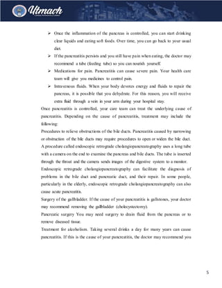 5
 Once the inflammation of the pancreas is controlled, you can start drinking
clear liquids and eating soft foods. Over time, you can go back to your usual
diet.
 If the pancreatitis persists and you still have pain when eating, the doctor may
recommend a tube (feeding tube) so you can nourish yourself.
 Medications for pain. Pancreatitis can cause severe pain. Your health care
team will give you medicines to control pain.
 Intravenous fluids. When your body devotes energy and fluids to repair the
pancreas, it is possible that you dehydrate. For this reason, you will receive
extra fluid through a vein in your arm during your hospital stay.
Once pancreatitis is controlled, your care team can treat the underlying cause of
pancreatitis. Depending on the cause of pancreatitis, treatment may include the
following:
Procedures to relieve obstructions of the bile ducts. Pancreatitis caused by narrowing
or obstruction of the bile ducts may require procedures to open or widen the bile duct.
A procedure called endoscopic retrograde cholangiopancreatography uses a long tube
with a camera on the end to examine the pancreas and bile ducts. The tube is inserted
through the throat and the camera sends images of the digestive system to a monitor.
Endoscopic retrograde cholangiopancreatography can facilitate the diagnosis of
problems in the bile duct and pancreatic duct, and their repair. In some people,
particularly in the elderly, endoscopic retrograde cholangiopancreatography can also
cause acute pancreatitis.
Surgery of the gallbladder. If the cause of your pancreatitis is gallstones, your doctor
may recommend removing the gallbladder (cholecystectomy).
Pancreatic surgery You may need surgery to drain fluid from the pancreas or to
remove diseased tissue.
Treatment for alcoholism. Taking several drinks a day for many years can cause
pancreatitis. If this is the cause of your pancreatitis, the doctor may recommend you
 