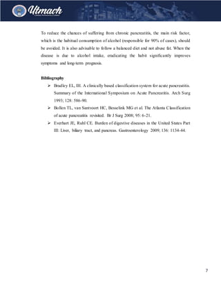 7
To reduce the chances of suffering from chronic pancreatitis, the main risk factor,
which is the habitual consumption of alcohol (responsible for 90% of cases), should
be avoided. It is also advisable to follow a balanced diet and not abuse fat. When the
disease is due to alcohol intake, eradicating the habit significantly improves
symptoms and long-term prognosis.
Bibliography
 Bradley EL, III. A clinically based classification system for acute pancreatitis.
Summary of the International Symposium on Acute Pancreatitis. Arch Surg
1993; 128: 586-90.
 Bollen TL, van Santvoort HC, Besselink MG et al. The Atlanta Classification
of acute pancreatitis revisited. Br J Surg 2008; 95: 6-21.
 Everhart JE, Ruhl CE. Burden of digestive diseases in the United States Part
III: Liver, biliary tract, and pancreas. Gastroenterology 2009; 136: 1134-44.
 