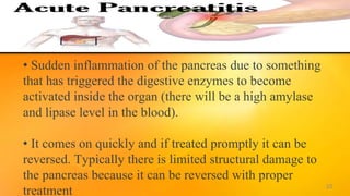 • Sudden inflammation of the pancreas due to something
that has triggered the digestive enzymes to become
activated inside the organ (there will be a high amylase
and lipase level in the blood).
• It comes on quickly and if treated promptly it can be
reversed. Typically there is limited structural damage to
the pancreas because it can be reversed with proper
treatment 10
 