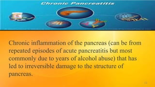 Chronic inflammation of the pancreas (can be from
repeated episodes of acute pancreatitis but most
commonly due to years of alcohol abuse) that has
led to irreversible damage to the structure of
pancreas.
11
 