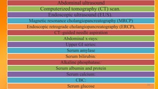 Abdominal ultrasound
Computerized tomography (CT) scan.
Endoscopic ultrasound (EUS).
Magnetic resonance cholangiopancreatography (MRCP)
Endoscopic retrograde cholangiopancreatography (ERCP),
CT–guided needle aspiration
Abdominal x-rays:
Upper GI series:
Serum amylase
Serum bilirubin:
Alkaline phosphatase:
Serum albumin and protein
Serum calcium:
CBC:
Serum glucose 26
 