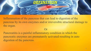 Inflammation of the pancreas that can lead to digestion of the
pancreas by its own enzymes and/or irreversible structural damage to
the organ.
Or
Pancreatitis is a painful inflammatory condition in which the
pancreatic enzymes are prematurely activated resulting in auto
digestion of the pancreas.
3
DEFINITION
 
