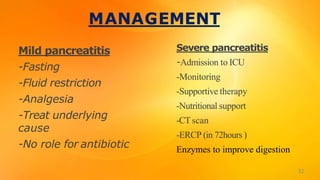 MANAGEMENT
Mild pancreatitis
-Fasting
-Fluid restriction
-Analgesia
-Treat underlying
cause
-No role for antibiotic
Severe pancreatitis
-Admission to ICU
-Monitoring
-Supportive therapy
-Nutritional support
-CTscan
-ERCP (in 72hours )
Enzymes to improve digestion
32
 