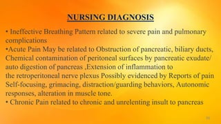 NURSING DIAGNOSIS
• Ineffective Breathing Pattern related to severe pain and pulmonary
complications
•Acute Pain May be related to Obstruction of pancreatic, biliary ducts,
Chemical contamination of peritoneal surfaces by pancreatic exudate/
auto digestion of pancreas ,Extension of inflammation to
the retroperitoneal nerve plexus Possibly evidenced by Reports of pain
Self-focusing, grimacing, distraction/guarding behaviors, Autonomic
responses, alteration in muscle tone.
• Chronic Pain related to chronic and unrelenting insult to pancreas
36
 