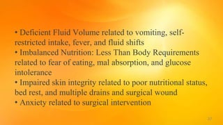• Deficient Fluid Volume related to vomiting, self-
restricted intake, fever, and fluid shifts
• Imbalanced Nutrition: Less Than Body Requirements
related to fear of eating, mal absorption, and glucose
intolerance
• Impaired skin integrity related to poor nutritional status,
bed rest, and multiple drains and surgical wound
• Anxiety related to surgical intervention
37
 