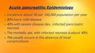 Acute pancreatitis:Epidemiology
 Incidence about 50 per 100,000 population per year
 80%have mild disease
 40%with severe disease dev. infected pancreatic
necrosis
 The mortality ass. with infected necrosis is about 40%
 This usually occurs in the absence of local
complications
7
 