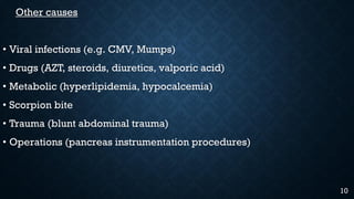 Other causes
• Viral infections (e.g. CMV, Mumps)
• Drugs (AZT, steroids, diuretics, valporic acid)
• Metabolic (hyperlipidemia, hypocalcemia)
• Scorpion bite
• Trauma (blunt abdominal trauma)
• Operations (pancreas instrumentation procedures)
10
 
