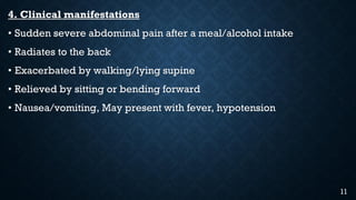 4. Clinical manifestations
• Sudden severe abdominal pain after a meal/alcohol intake
• Radiates to the back
• Exacerbated by walking/lying supine
• Relieved by sitting or bending forward
• Nausea/vomiting, May present with fever, hypotension
11
 