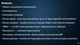Diagnosis
• History and physical examination
• Investigations:
• Pancreatic enzymes:
- Serum lipase - may stay elevated for up to 12 days (specific and sensitive)
- Serum amylase - usually returns to normal within a few days of treatment
• WBC- > ↑12 000 (leukocytosis) may inflammation or infection
• Hematocrit - ↑ indicates hypovolemia
• Creatinine and electrolytes- abnormalities may indicate ARF
• Serum glucose - monitor for hyperglycemia due to lack of insulin secretion
15
 