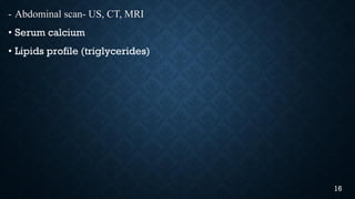 - Abdominal scan- US, CT, MRI
• Serum calcium
• Lipids profile (triglycerides)
16
 