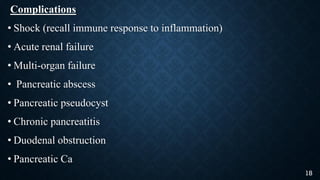 Complications
• Shock (recall immune response to inflammation)
• Acute renal failure
• Multi-organ failure
• Pancreatic abscess
• Pancreatic pseudocyst
• Chronic pancreatitis
• Duodenal obstruction
• Pancreatic Ca
18
 