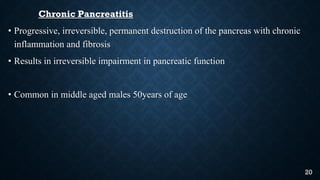 Chronic Pancreatitis
• Progressive, irreversible, permanent destruction of the pancreas with chronic
inflammation and fibrosis
• Results in irreversible impairment in pancreatic function
• Common in middle aged males 50years of age
20
 